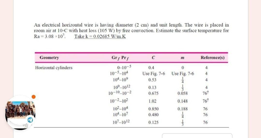 An electrical horizontal wire is having diameter (2 cm) and unit length. The wire is placed in
room air at 10-C with heat loss (105 W) by free convection. Estimate the surface temperature for
Ra = 3.08 ×10.
Take k = 0.02685 W/m.K
Geometry
Grf Prf
C
Reference(s)
Horizontal cylinders
0
4
10-5-104
Use Fig. 7-6
4
104-109
4
10⁹-1012
4
10-10-10-2
0.058
76t
10-2-10²2
0.148
76
10²-104
0.188
104-107
107-1012
0-10-5
0.4
Use Fig. 7-6
0.53
0.13
0.675
1.02
0.850
0.480
0.125
76
76
76