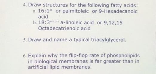 4. Draw structures for the following fatty acids:
a. 16:1 or palmitoleic or 9-Hexadecanoic
acid
b. 18:3*2 a-linoleic acid or 9,12,15
Octadecatrienoic acid
5. Draw and name a typical triacylglycerol.
6. Explain why the flip-flop rate of phospholipids
in biological membranes is far greater than in
artificial lipid membranes.
