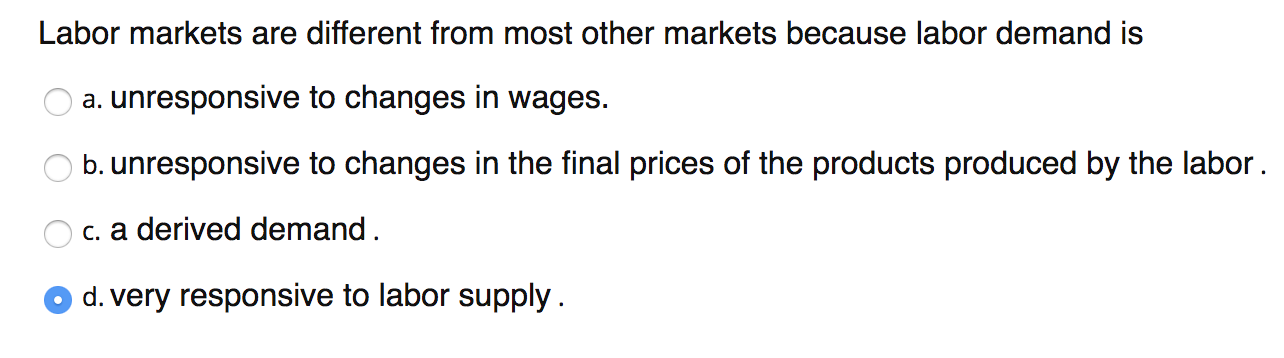 Labor markets are different from most other markets because labor demand is
a. unresponsive to changes in wages.
b. unresponsive to changes in the final prices of the products produced by the labor.
c. a derived demand.
O d. very responsive to labor supply.
