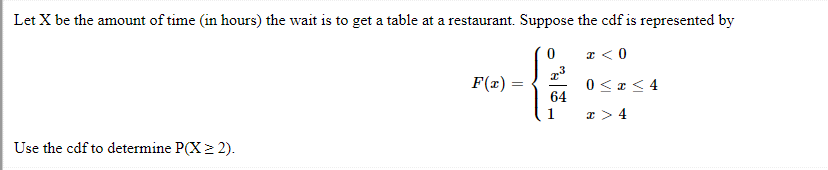 Let X be the amount of time (in hours) the wait is to get a table at a restaurant. Suppose the cdf is represented by
0
x < 0
0≤x≤4
x > 4
Use the cdf to determine P(X > 2).
F(x)
64
1
