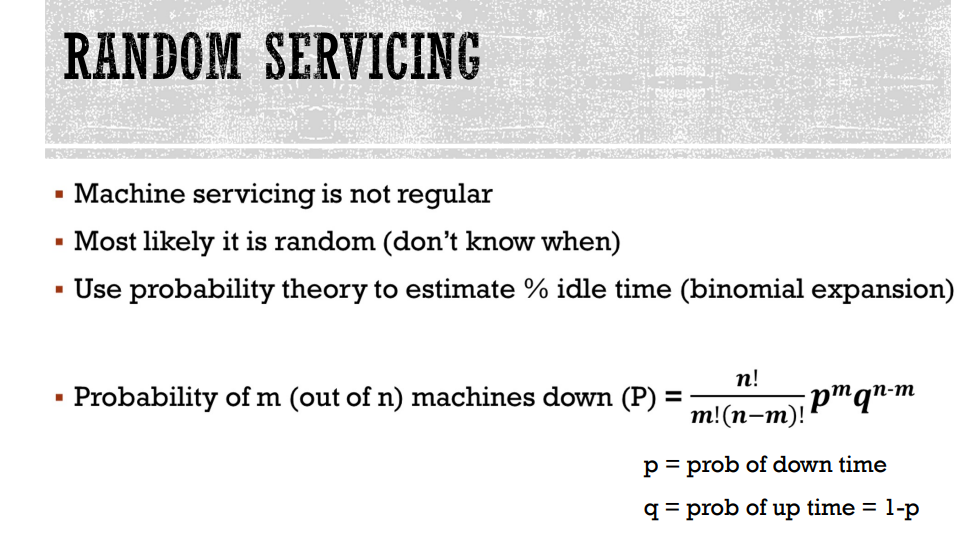 RANDOM SERVICING
▪ Machine servicing is not regular
▪ Most likely it is random (don't know when)
▪ Use probability theory to estimate % idle time (binomial expansion)
Probability of m (out of n) machines down (P):
=
n!
m!(n-m)!
¡pmqn-m
p = prob of down time
q = prob of up time = 1-p