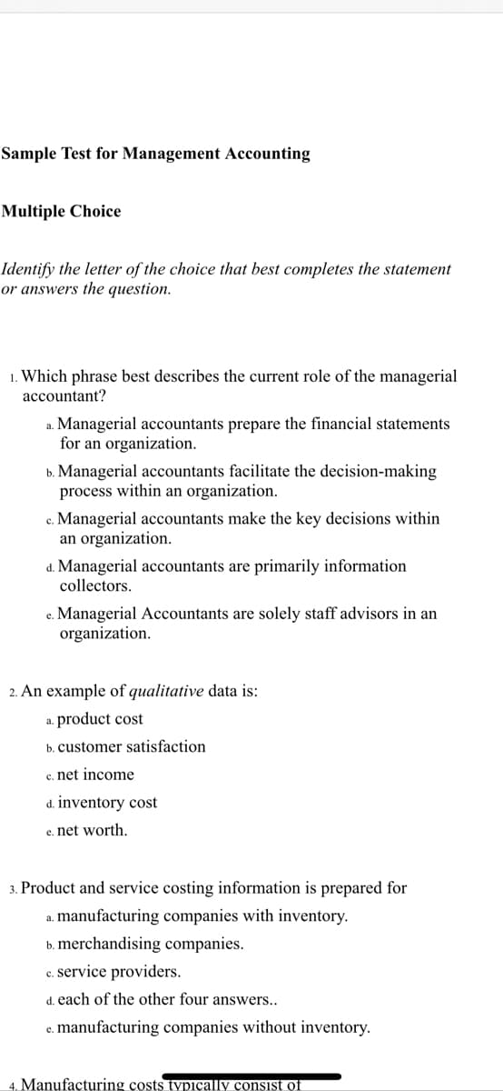 Sample Test for Management Accounting
Multiple Choice
Identify the letter of the choice that best completes the statement
or answers the question.
1. Which phrase best describes the current role of the managerial
accountant?
a. Managerial accountants prepare the financial statements
for an organization.
b. Managerial accountants facilitate the decision-making
process within an organization.
Managerial accountants make the key decisions within
an organization.
d. Managerial accountants are primarily information
collectors.
e. Managerial Accountants are solely staff advisors in an
organization.
2. An example of qualitative data is:
a. product cost
b. customer satisfaction
c. net income
d. inventory cost
e. net worth.
3. Product and service costing information is prepared for
a. manufacturing companies with inventory.
b. merchandising companies.
c. service providers.
d. each of the other four answers..
c. manufacturing companies without inventory.
4. Manufacturing çosts typicçally consist of
