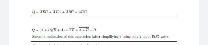 Q = ABC +ABC + ABC + ABT
Q = (A+ B)(B + A) + AB + A +B+B.
Sketch a realization of this expression (after simplifying!) using only 2-input NAND gates.
