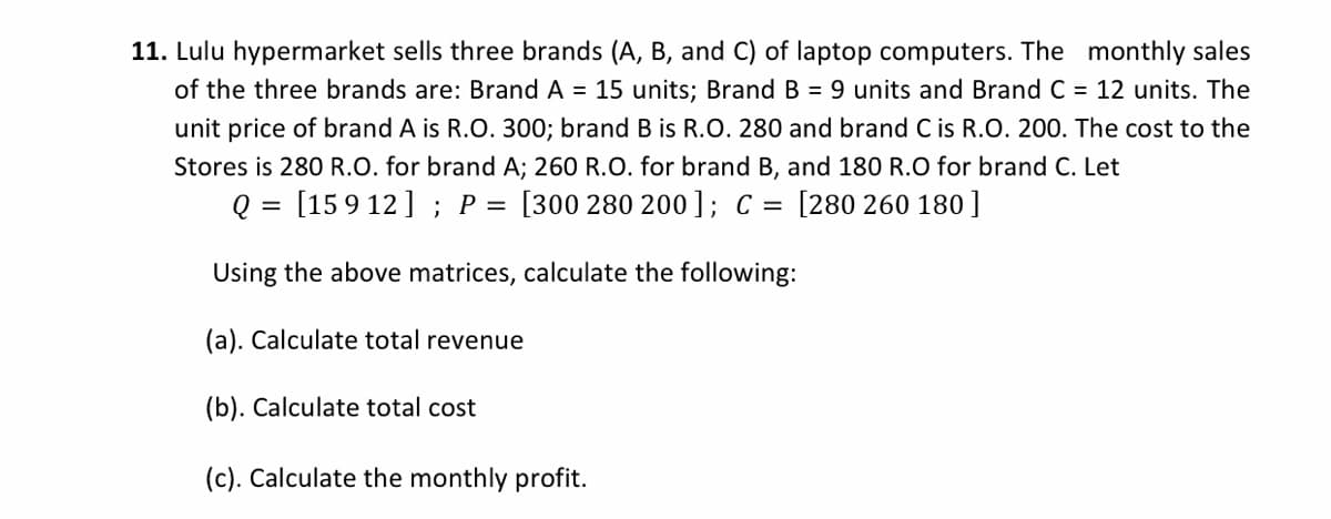 11. Lulu hypermarket sells three brands (A, B, and C) of laptop computers. The monthly sales
of the three brands are: Brand A = 15 units; Brand B = 9 units and Brand C = 12 units. The
unit price of brand A is R.O. 300; brand B is R.O. 280 and brand C is R.O. 200. The cost to the
Stores is 280 R.O. for brand A; 260 R.O. for brand B, and 180 R.O for brand C. Let
Q = [15 9 12] ; P = [300 280 200]; C = [280 260 180 ]
Using the above matrices, calculate the following:
(a). Calculate total revenue
(b). Calculate total cost
(c). Calculate the monthly profit.
