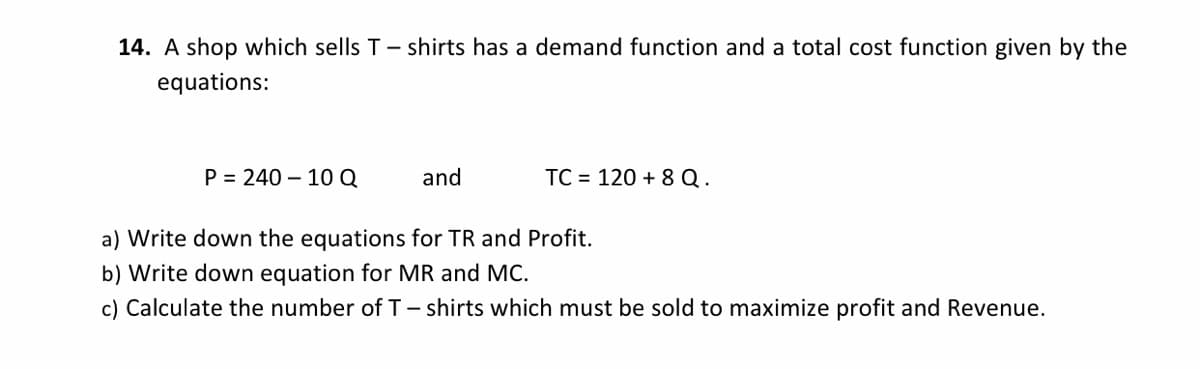14. A shop which sells T- shirts has a demand function and a total cost function given by the
equations:
P = 240 – 10Q
and
TC = 120 + 8 Q.
a) Write down the equations for TR and Profit.
b) Write down equation for MR and MC.
c) Calculate the number of T- shirts which must be sold to maximize profit and Revenue.

