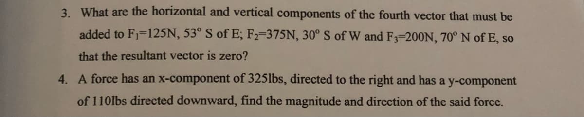 3. What are the horizontal and vertical components of the fourth vector that must be
added to F1=125N, 53° S of E; F2-375N, 30° S of W and F3-200N, 70° N of E, so
that the resultant vector is zero?
4. A force has an x-component of 325lbs, directed to the right and has a y-component
of 110lbs directed downward, find the magnitude and direction of the said force.
