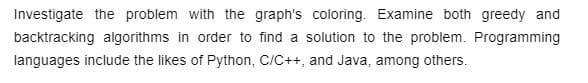 Investigate the problem with the graph's coloring. Examine both greedy and
backtracking algorithms in order to find a solution to the problem. Programming
languages include the likes of Python, C/C++, and Java, among others.