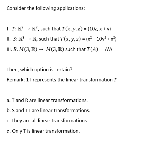 Consider the following applications:
I. T: R³
R², such that T(x, y, z) = (10z, x + y)
II. S: R³ → R, such that T(x, y, z)=(x²+10y²+x²)
III. R: M(3, R) → M(3, R) such that T(A) = A'A
Then, which option is certain?
Remark: 1T represents the linear transformation T
a. T and R are linear transformations.
b. S and 1T are linear transformations.
c. They are all linear transformations.
d. Only T is linear transformation.