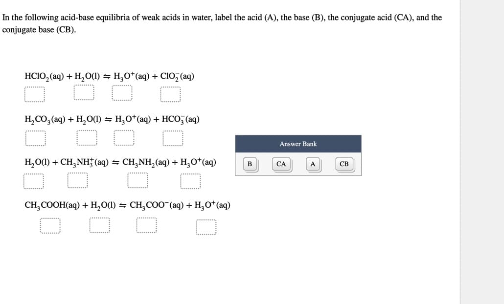 In the following acid-base equilibria of weak acids in water, label the acid (A), the base (B), the conjugate acid (CA), and the
conjugate base (CB).
HCIO,(aq) + H,O(1) = H,O*(aq) + C1O, (aq)
H₂CO3(aq) + H₂O(1) H₂O+ (aq) + HCO3(aq)
H,O(1) +CH,NH (aq) = CH,NH,(aq) + H,O*(aq)
O
CH₂COOH(aq) + H₂O(1) ⇒ CH₂COO¯(aq) + H₂O+ (aq)
O
B
Answer Bank
CA
A
CB