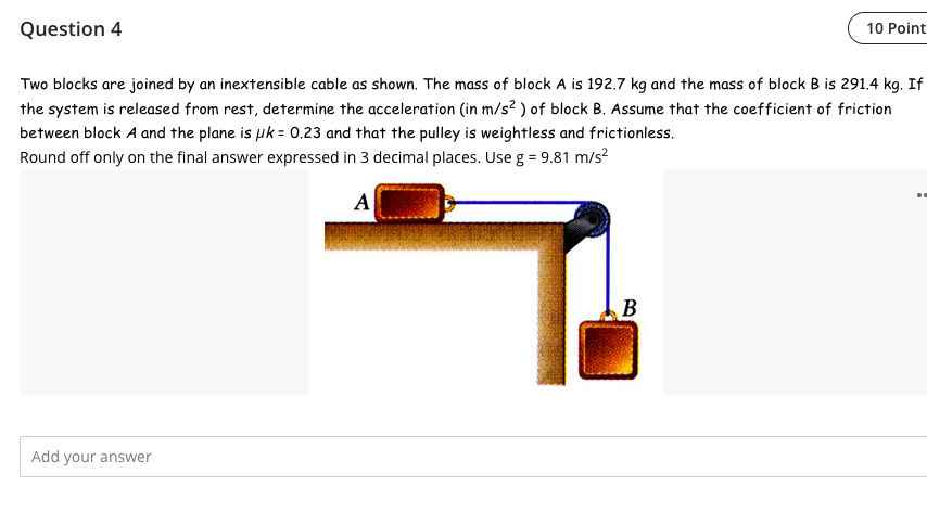 Question 4
Two blocks are joined by an inextensible cable as shown. The mass of block A is 192.7 kg and the mass of block B is 291.4 kg. If
the system is released from rest, determine the acceleration (in m/s²) of block B. Assume that the coefficient of friction
between block A and the plane is uk = 0.23 and that the pulley is weightless and frictionless.
Round off only on the final answer expressed in 3 decimal places. Use g = 9.81 m/s²
A
Add your answer
10 Point
B