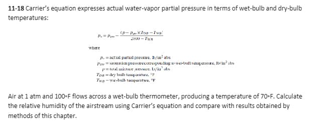 11-18 Carrier's equation expresses actual water-vapor partial pressure in terms of wet-bulb and dry-bulb
temperatures:
Pu=P-
where
(p-Pop-Two)
2200-TWR
p. = actual partial pressure. lb/in² abs
Pawsaturation pressure corresponding to werbult temperature, 1b/in² abs
p=total interesse, /iu' als
Tosdry bulb temperature. F
Two-wa-bulb temperature, F
Air at 1 atm and 100-F flows across a wet-bulb thermometer, producing a temperature of 70-F. Calculate
the relative humidity of the airstream using Carrier's equation and compare with results obtained by
methods of this chapter.