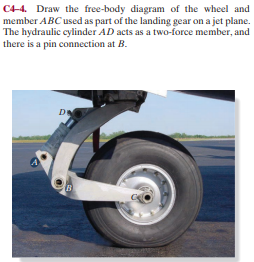 C44. Draw the free-body diagram of the wheel and
member ABC used as part of the landing gear on a jet plane.
The hydraulic cylinder AD acts as a two-force member, and
there is a pin connection at B.
DE
