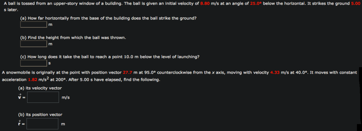 A ball is tossed from an upper-story window of a building. The ball is given an initial velocity of 8.80 m/s at an angle of 25.0° below the horizontal. It strikes the ground 5.00
s later.
(a) How far horizontally from the base of the building does the ball strike the ground?
(b) Find the height from which the ball was thrown.
m
(c) How long does it take the ball to reach a point 10.0 m below the level of launching?
A snowmobile is originally at the point with position vector 27.7 m at 95.0° counterclockwise from the x axis, moving with velocity 4.33 m/s at 40.0°. It moves with constant
acceleration 1.82 m/s2 at 200°. After 5.00 s have elapsed, find the following.
(a) its velocity vector
m/s
(b) its position vector
