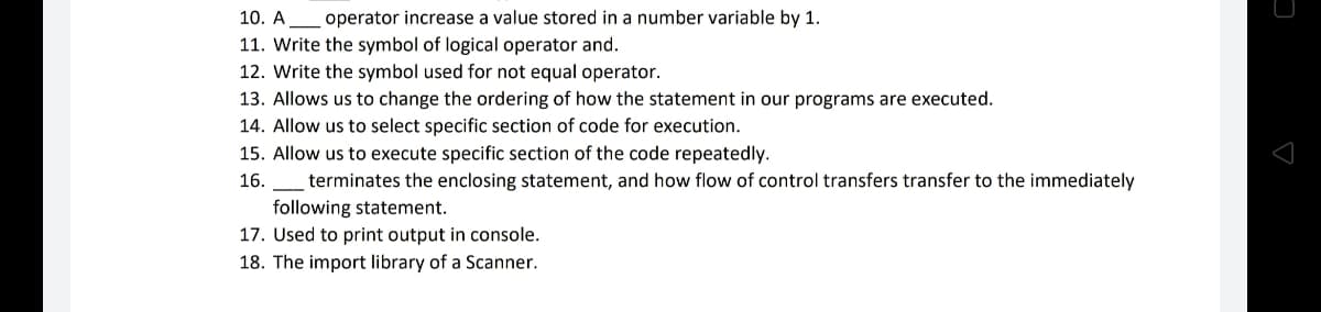 10. A operator increase a value stored in a number variable by 1.
11. Write the symbol of logical operator and.
12. Write the symbol used for not equal operator.
13. Allows us to change the ordering of how the statement in our programs are executed.
14. Allow us to select specific section of code for execution.
15. Allow us to execute specific section of the code repeatedly.
16.
terminates the enclosing statement, and how flow of control transfers transfer to the immediately
following statement.
17. Used to print output in console.
18. The import library of a Scanner.
D