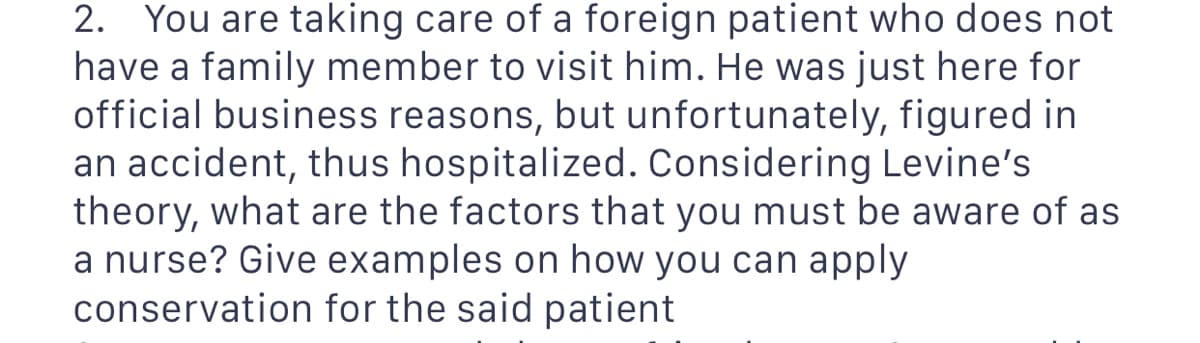 2. You are taking care of a foreign patient who does not
have a family member to visit him. He was just here for
official business reasons, but unfortunately, figured in
an accident, thus hospitalized. Considering Levine's
theory, what are the factors that you must be aware of as
a nurse? Give examples on how you can apply
conservation
for the said patient