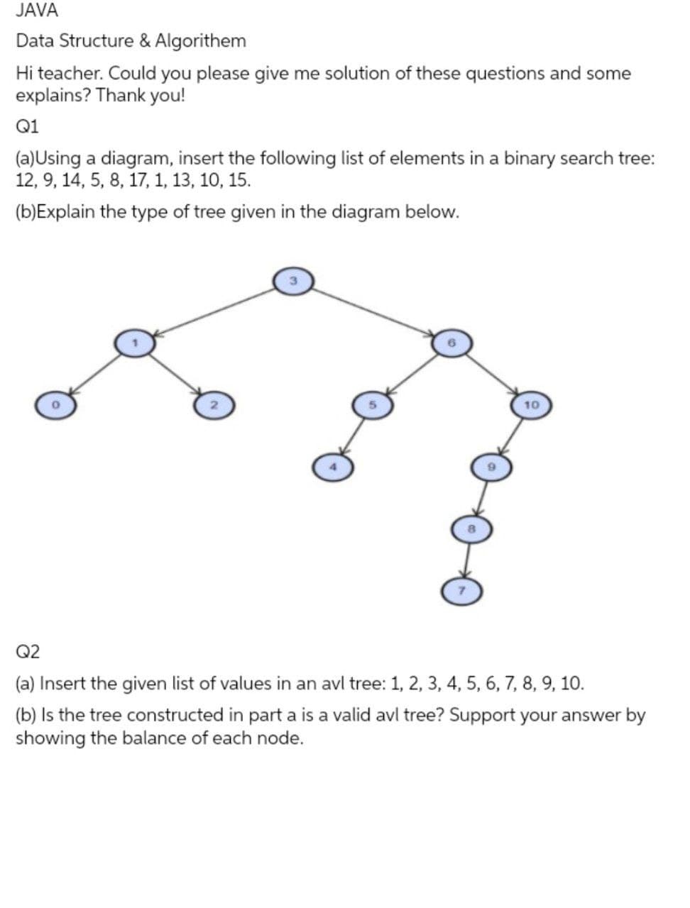 JAVA
Data Structure & Algorithem
Hi teacher. Could you please give me solution of these questions and some
explains? Thank you!
Q1
(a)Using a diagram, insert the following list of elements in a binary search tree:
12, 9, 14, 5, 8, 17, 1, 13, 10, 15.
(b)Explain the type of tree given in the diagram below.
10
Q2
(a) Insert the given list of values in an avl tree: 1, 2, 3, 4, 5, 6, 7, 8, 9, 10.
(b) Is the tree constructed in part a is a valid avl tree? Support your answer by
showing the balance of each node.
