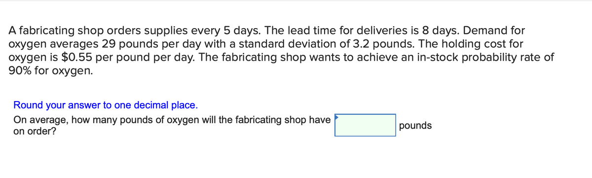 A fabricating shop orders supplies every 5 days. The lead time for deliveries is 8 days. Demand for
oxygen averages 29 pounds per day with a standard deviation of 3.2 pounds. The holding cost for
oxygen is $0.55 per pound per day. The fabricating shop wants to achieve an in-stock probability rate of
90% for oxygen.
Round your answer to one decimal place.
On average, how many pounds of oxygen will the fabricating shop have
on order?
pounds