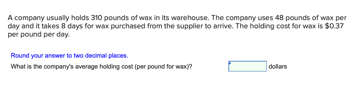 A company usually holds 310 pounds of wax in its warehouse. The company uses 48 pounds of wax per
day and it takes 8 days for wax purchased from the supplier to arrive. The holding cost for wax is $0.37
per pound per day.
Round your answer to two decimal places.
What is the company's average holding cost (per pound for wax)?
dollars