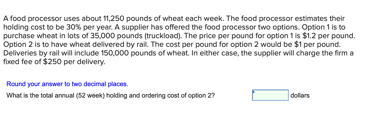A food processor uses about 11,250 pounds of wheat each week. The food processor estimates their
holding cost to be 30% per year. A supplier has offered the food processor two options. Option 1 is to
purchase wheat in lots of 35,000 pounds (truckload). The price per pound for option 1 is $1.2 per pound.
Option 2 is to have wheat delivered by rail. The cost per pound for option 2 would be $1 per pound.
Deliveries by rail will include 150,000 pounds of wheat. In either case, the supplier will charge the firm a
fixed fee of $250 per delivery.
Round your answer to two decimal places.
What is the total annual (52 week) holding and ordering cost of option 2?
dollars