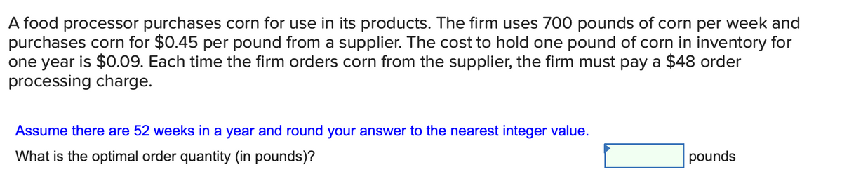 A food processor purchases corn for use in its products. The firm uses 700 pounds of corn per week and
purchases corn for $0.45 per pound from a supplier. The cost to hold one pound of corn in inventory for
one year is $0.09. Each time the firm orders corn from the supplier, the firm must pay a $48 order
processing charge.
Assume there are 52 weeks in a year and round your answer to the nearest integer value.
What is the optimal order quantity (in pounds)?
pounds