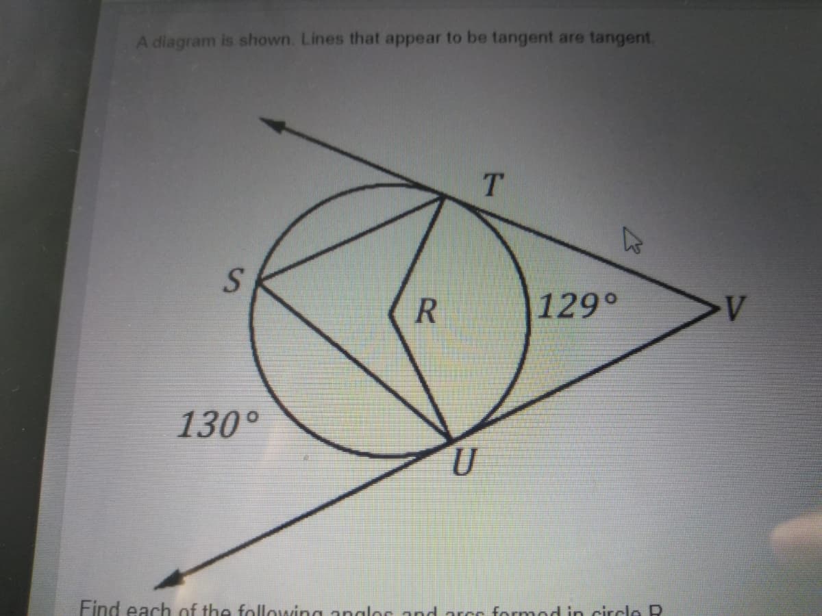 A diagram is shown. Lines that appear to be tangent are tangent.
T.
S.
R
129°
130°
Find each of the following anglor and arcr formod in circlo R
%24
