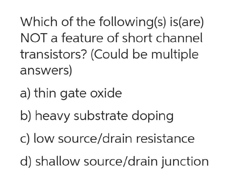 Which of the following(s) is(are)
NOT a feature of short channel
transistors? (Could be multiple
answers)
a) thin gate oxide
b) heavy substrate doping
c) low source/drain resistance
d) shallow source/drain junction