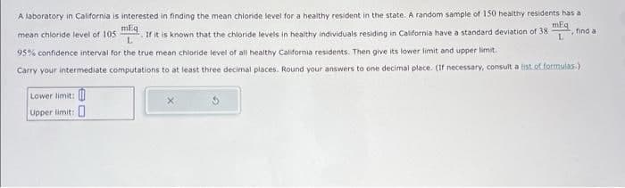 A laboratory in California is interested in finding the mean chloride level for a healthy resident in the state. A random sample of 150 healthy residents has al
mEq
, find al
L
mean chloride level of 105 If it is known that the chloride levels in healthy individuals residing in California have a standard deviation of 38
L
95% confidence interval for the true mean chloride level of all healthy California residents. Then give its lower limit and upper limit.
Carry your intermediate computations to at least three decimal places. Round your answers to one decimal place. (If necessary, consult a list of formulas)
Lower limit:
Upper limit: