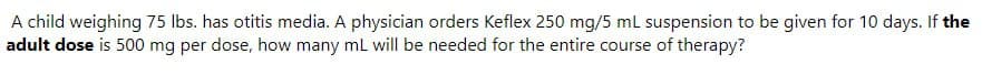 A child weighing 75 lbs. has otitis media. A physician orders Keflex 250 mg/5 mL suspension to be given for 10 days. If the
adult dose is 500 mg per dose, how many mL will be needed for the entire course of therapy?