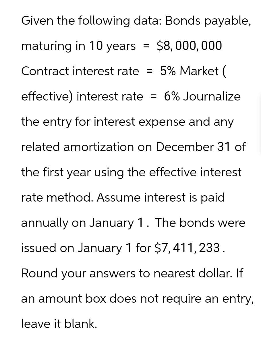 Given the following data: Bonds payable,
maturing in 10 years = $8,000,000
Contract interest rate = 5% Market (
effective) interest rate = 6% Journalize
the entry for interest expense and any
related amortization on December 31 of
the first year using the effective interest
rate method. Assume interest is paid
annually on January 1. The bonds were
issued on January 1 for $7,411,233.
Round your answers to nearest dollar. If
an amount box does not require an entry,
leave it blank.