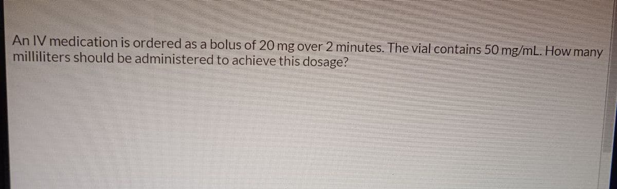 An IV medication is ordered as a bolus of 20 mg over 2 minutes. The vial contains 50 mg/mL. How many
milliliters should be administered to achieve this dosage?