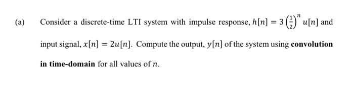 (a)
Consider a discrete-time LTI system with impulse response, h[n] = 3 (-)" u[n] and
input signal, x[n] = 2u[n]. Compute the output, y[n] of the system using convolution
in time-domain for all values of n.