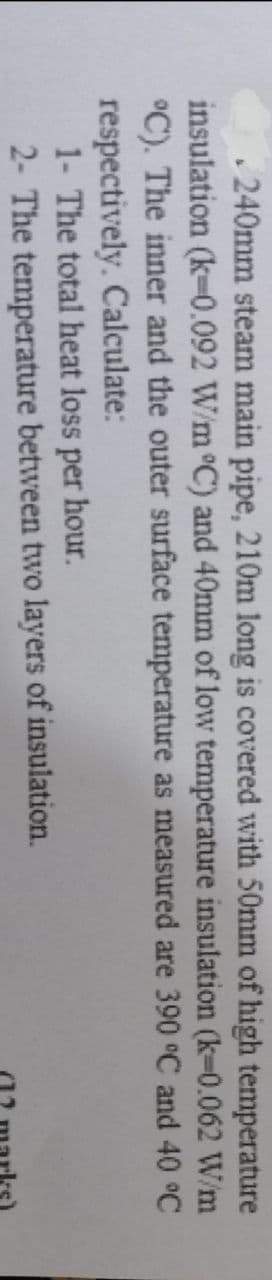 .240mm steam main pipe, 210m long is covered with 50mm of high temperature
insulation (k-0.092 W/m °C) and 40mm of low temperature insulation (k-0.062 W/m
°C). The inner and the outer surface temperature as measured are 390 °C and 40 °C
respectively. Calculate:
1- The total heat loss per hour.
2- The temperature between two layers of insulation.