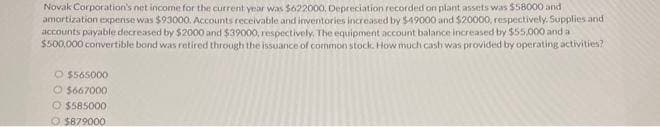 Novak Corporation's net income for the current year was $622000, Depreciation recorded on plant assets was $58000 and
amortization expense was $93000. Accounts receivable and inventories increased by $49000 and $20000, respectively. Supplies and
accounts payable decreased by $2000 and $39000, respectively. The equipment account balance increased by $55,000 and a
$500,000 convertible bond was retired through the issuance of common stock. How much cash was provided by operating activities?
O $565000
$667000
O $585000
$879000