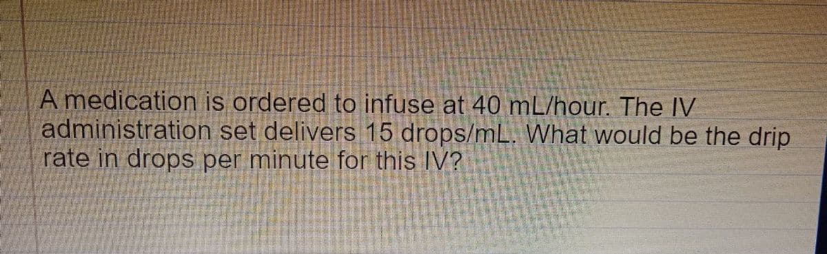 A medication is ordered to infuse at 40 mL/hour. The IV
administration set delivers 15 drops/mL. What would be the drip
rate in drops per minute for this IV?