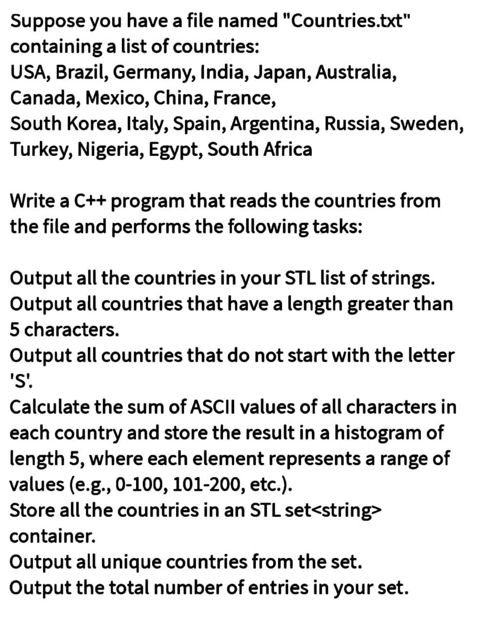 Suppose you have a file named "Countries.txt"
containing a list of countries:
USA, Brazil, Germany, India, Japan, Australia,
Canada, Mexico, China, France,
South Korea,Italy, Spain, Argentina, Russia, Sweden,
Turkey, Nigeria, Egypt, South Africa
Write a C++ program that reads the countries from
the file and performs the following tasks:
Output all the countries in your STL list of strings.
Output all countries that have a length greater than
5 characters.
Output all countries that do not start with the letter
'S'.
Calculate the sum of ASCII values of all characters in
each country and store the result in a histogram of
length 5, where each element represents a range of
values (e.g., 0-100, 101-200, etc.).
Store all the countries in an STL set<string>
container.
Output all unique countries from the set.
Output the total number of entries in your set.