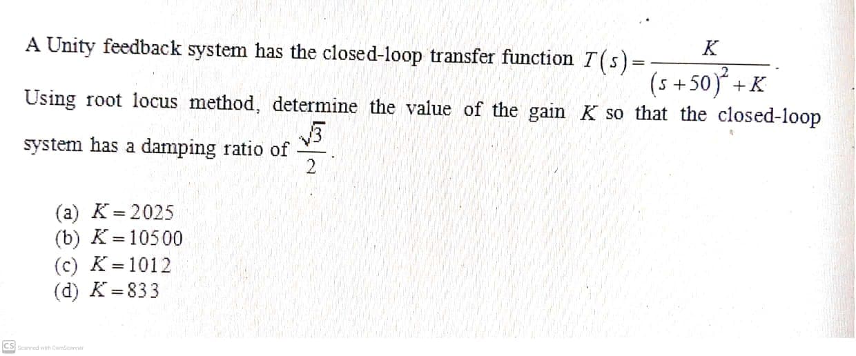 A Unity feedback system has the closed-loop transfer function T(s)=
K
(s +50)+K
Using root locus method, determine the value of the gain K so that the closed-loop
system has a damping ratio of
2
(a) K= 2025
(b) K= 10500
(c) K= 1012
(d) K= 833
