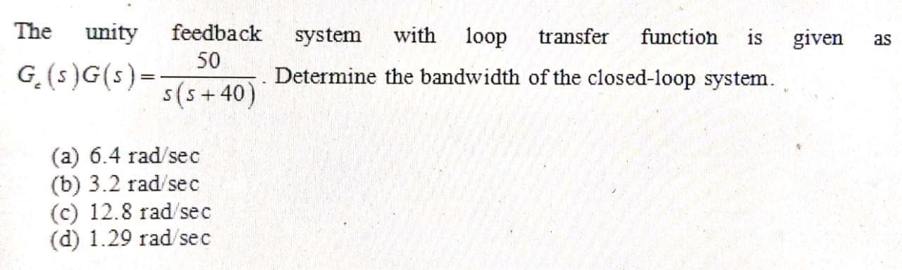 The
unity
feedback
system
with
loop
transfer
function
given
is
as
50
G.(s)G(s)=
Determine the bandwidth of the closed-loop system.
s(s+40)
(a) 6.4 rad/sec
(b) 3.2 rad/sec
(c) 12.8 rad/sec
(d) 1.29 rad/sec
