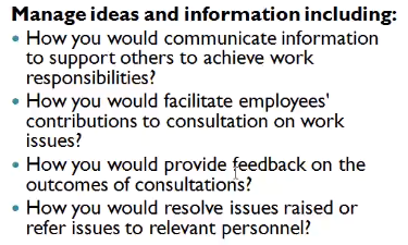 Manage ideas and information including:
• How you would communicate information
to support others to achieve work
responsibilities?
• How you would facilitate employees'
contributions to consultation on work
issues?
• How you would provide feedback on the
outcomes of consultations?
• How you would resolve issues raised or
refer issues to relevant personnel?
