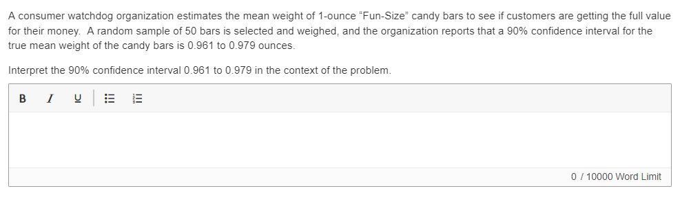A consumer watchdog organization estimates the mean weight of 1-ounce "Fun-Size" candy bars to see if customers are getting the full value
for their money. A random sample of 50 bars is selected and weighed, and the organization reports that a 90% confidence interval for the
true mean weight of the candy bars is 0.961 to 0.979 ounces.
Interpret the 90% confidence interval 0.961 to 0.979 in the context of the problem.
B
0/ 10000 Word Limit
