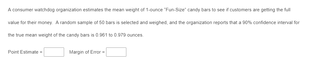 A consumer watchdog organization estimates the mean weight of 1-ounce "Fun-Size" candy bars to see if customers are getting the full
value for their money. A random sample of 50 bars is selected and weighed, and the organization reports that a 90% confidence interval for
the true mean weight of the candy bars is 0.961 to 0.979 ounces.
Point Estimate =
Margin of Error =
