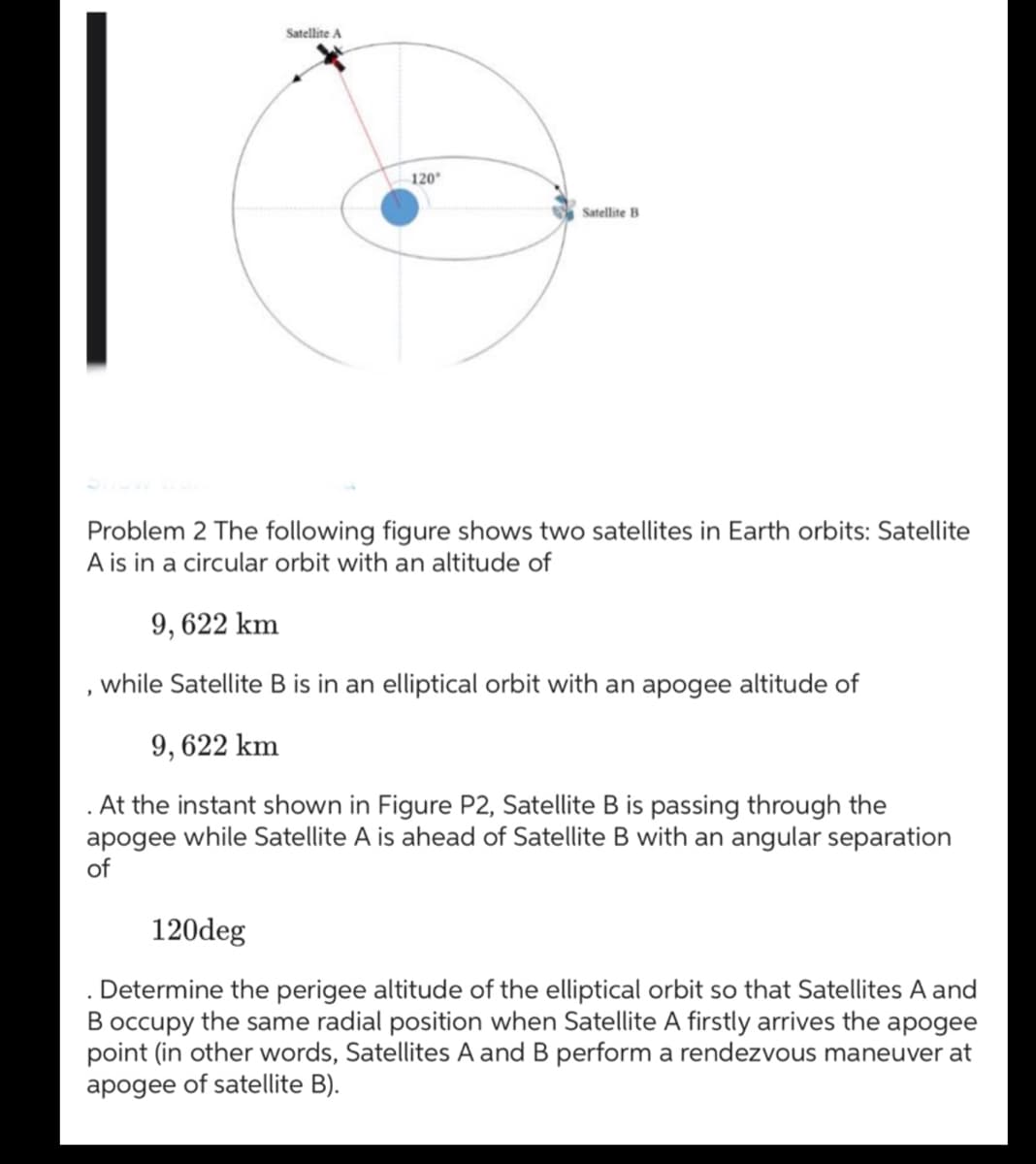 Satellite A
120°
Satellite B
Problem 2 The following figure shows two satellites in Earth orbits: Satellite
A is in a circular orbit with an altitude of
9, 622 km
while Satellite B is in an elliptical orbit with an apogee altitude of
9,622 km
. At the instant shown in Figure P2, Satellite B is passing through the
apogee while Satellite A is ahead of Satellite B with an angular separation
of
120deg
Determine the perigee altitude of the elliptical orbit so that Satellites A and
B occupy the same radial position when Satellite A firstly arrives the apogee
point (in other words, Satellites A and B perform a rendezvous maneuver at
apogee of satellite B).