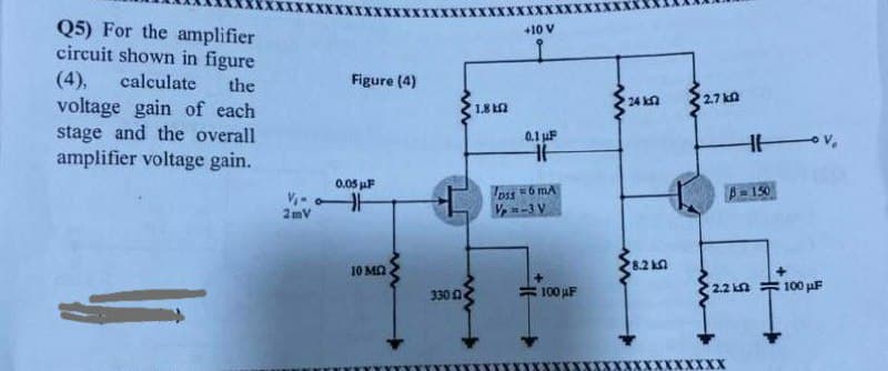 Q5) For the amplifier
circuit shown in figure
(4), calculate the
voltage gain of each
stage and the overall
amplifier voltage gain.
V₁0
2mV
Figure (4)
0.05 μF
HH
10 ΜΩ
330 2
1.8 42
+10 V
0.1 μF
HH
DIS 6 MA
Vp=-3 V
100 μF
24 k
8.2 k
2.7 k
2.2 k
XX
H
B=150
- Vo
100 μF