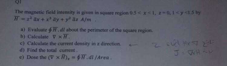 QI
The magnetic field intensity is given in square region 0.5 < x <1, z=0,1 <y<1.5 by
H = 2² ax + x³ ay + y² az A/m .
a) Evaluate $H. dl about the perimeter of the square region.
b) Calculate V XH.
c) Calculate the current density in z direction.
d) Find the total current.
e) Dose the (V x H), = $H.dl/Area.
نات ۶-۷ بانی، 2
J=WH~~