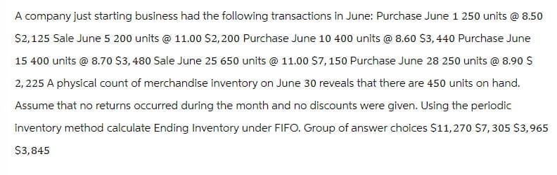 A company just starting business had the following transactions in June: Purchase June 1 250 units @ 8.50
$2,125 Sale June 5 200 units @ 11.00 $2,200 Purchase June 10 400 units @ 8.60 $3,440 Purchase June
15 400 units @ 8.70 $3,480 Sale June 25 650 units @ 11.00 $7,150 Purchase June 28 250 units @ 8.90 $
2,225 A physical count of merchandise inventory on June 30 reveals that there are 450 units on hand.
Assume that no returns occurred during the month and no discounts were given. Using the periodic
inventory method calculate Ending Inventory under FIFO. Group of answer choices $11,270 $7,305 $3,965
$3,845