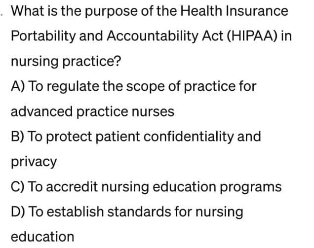 What is the purpose of the Health Insurance
Portability and Accountability Act (HIPAA) in
nursing practice?
A) To regulate the scope of practice for
advanced practice nurses
B) To protect patient confidentiality and
privacy
C) To accredit nursing education programs
D) To establish standards for nursing
education