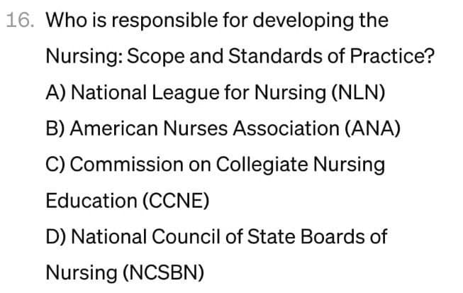 16. Who is responsible for developing the
Nursing: Scope and Standards of Practice?
A) National League for Nursing (NLN)
B) American Nurses Association (ANA)
C) Commission on Collegiate Nursing
Education (CCNE)
D) National Council of State Boards of
Nursing (NCSBN)