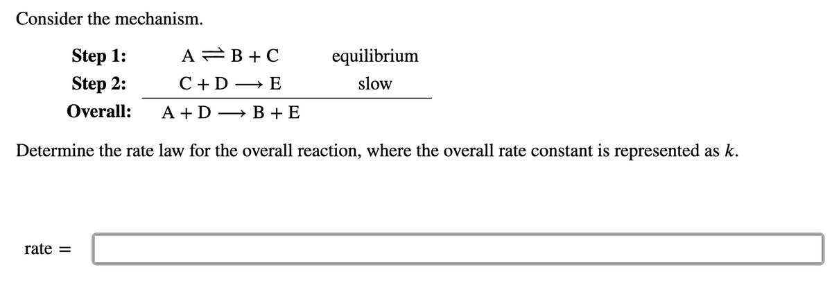 Consider the mechanism.
Step 1:
A =B + C
equilibrium
Step 2:
C +D → E
slow
Overall:
A + D → B + E
Determine the rate law for the overall reaction, where the overall rate constant is represented as k.
rate =
