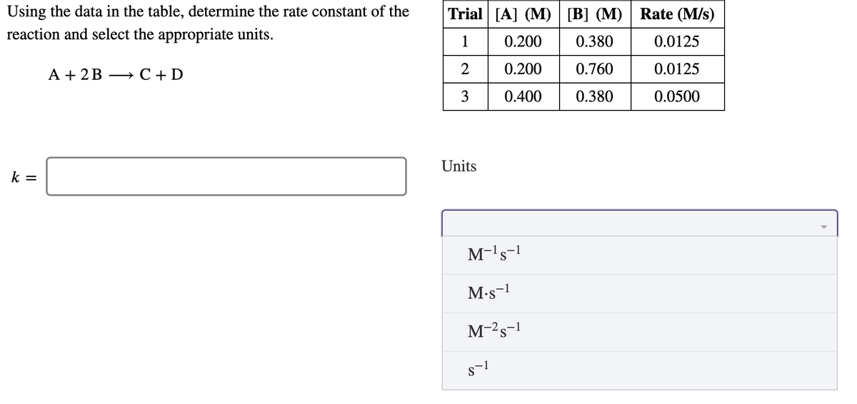 Using the data in the table, determine the rate constant of the
reaction and select the appropriate units.
Trial [A] (M) [B] (M) | Rate (M/s)
1
0.200
0.380
0.0125
A + 2B
С + D
0.200
0.760
0.0125
3
0.400
0.380
0.0500
Units
k
M-'s-1
M-s-!
M-2s-1

