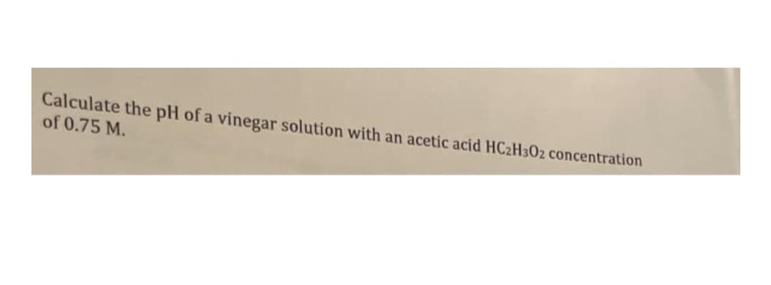 Calculate the pH of a vinegar solution with an acetic acid HC2H302 concentration
of 0.75 M.
