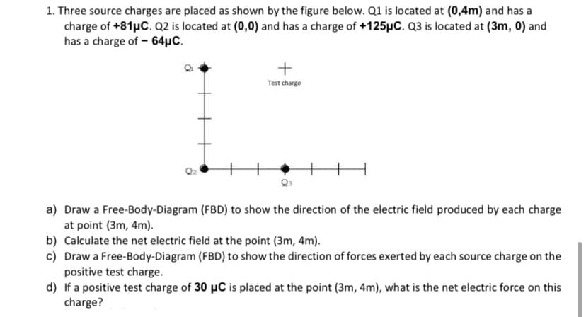 1. Three source charges are placed as shown by the figure below. Q1 is located at (0,4m) and has a
charge of +81µC. Q2 is located at (0,0) and has a charge of +125µC. Q3 is located at (3m, 0) and
has a charge of - 64µC.
Test charge
a) Draw a Free-Body-Diagram (FBD) to show the direction of the electric field produced by each charge
at point (3m, 4m).
b) Calculate the net electric field at the point (3m, 4m).
c) Draw a Free-Body-Diagram (FBD) to show the direction of forces exerted by each source charge on the
positive test charge.
d) If a positive test charge of 30 µC is placed at the point (3m, 4m), what is the net electric force on this
charge?

